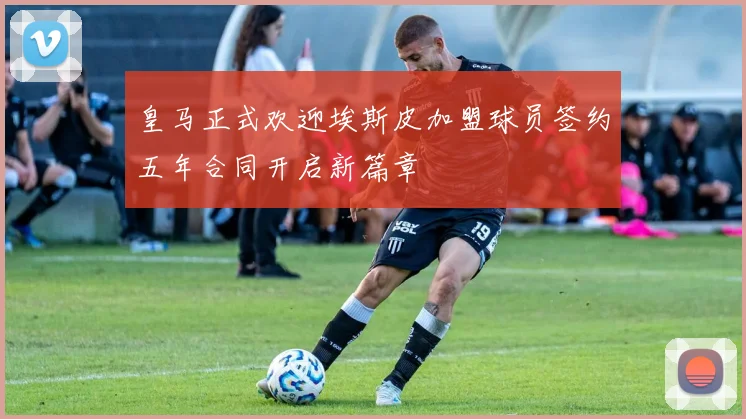 皇马正式欢迎埃斯皮加盟球员签约五年合同开启新篇章