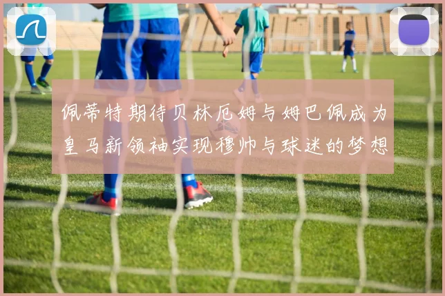 佩蒂特期待贝林厄姆与姆巴佩成为皇马新领袖实现穆帅与球迷的梦想
