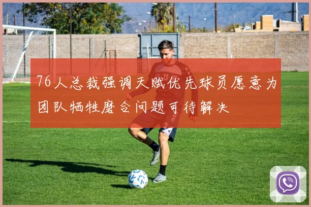 76人总裁强调天赋优先球员愿意为团队牺牲磨合问题可待解决
