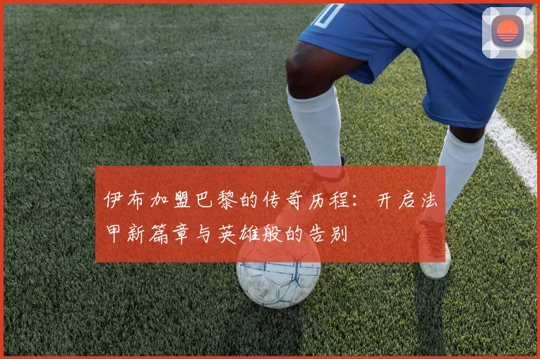 伊布加盟巴黎的传奇历程：开启法甲新篇章与英雄般的告别