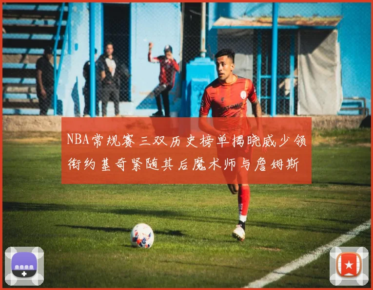 NBA常规赛三双历史榜单揭晓威少领衔约基奇紧随其后魔术师与詹姆斯名列前茅
