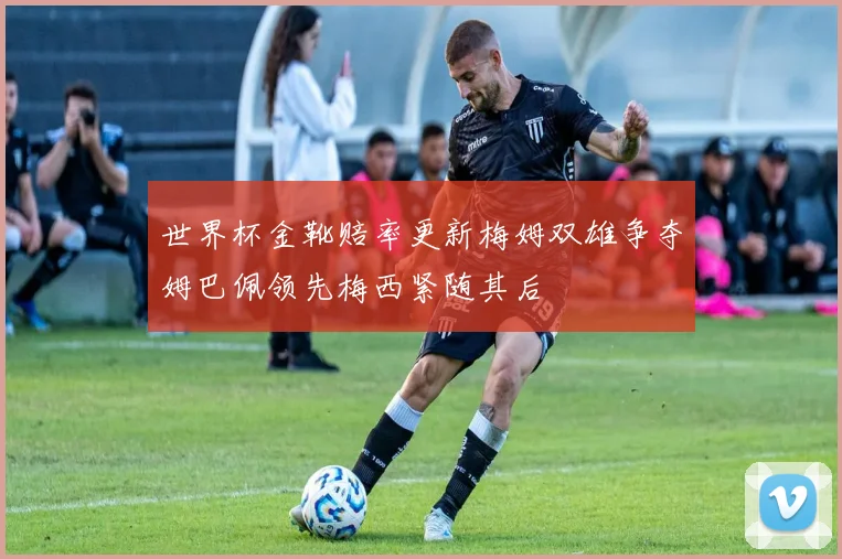 世界杯金靴赔率更新梅姆双雄争夺姆巴佩领先梅西紧随其后