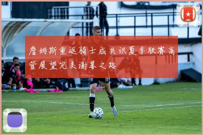 詹姆斯重返骑士成共识夏季联赛高管展望完美谢幕之路
