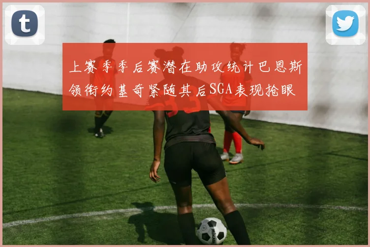 上赛季季后赛潜在助攻统计巴恩斯领衔约基奇紧随其后SGA表现抢眼