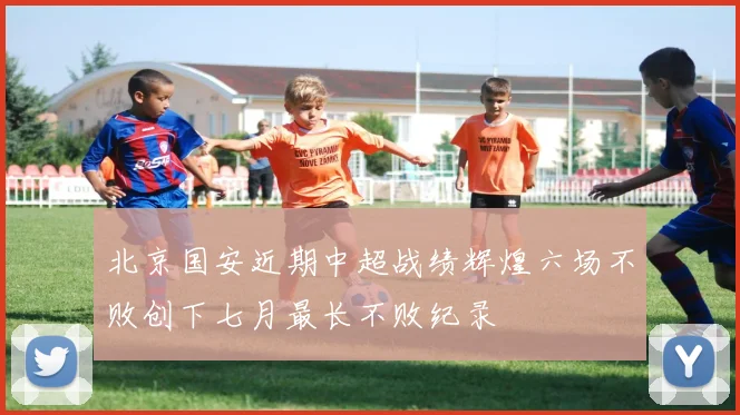 北京国安近期中超战绩辉煌六场不败创下七月最长不败纪录