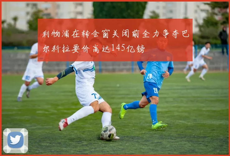 利物浦在转会窗关闭前全力争夺巴尔科拉要价高达145亿镑