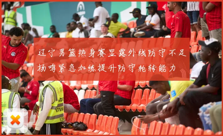 辽宁男篮热身赛显露外线防守不足杨鸣紧急加练提升防守轮转能力