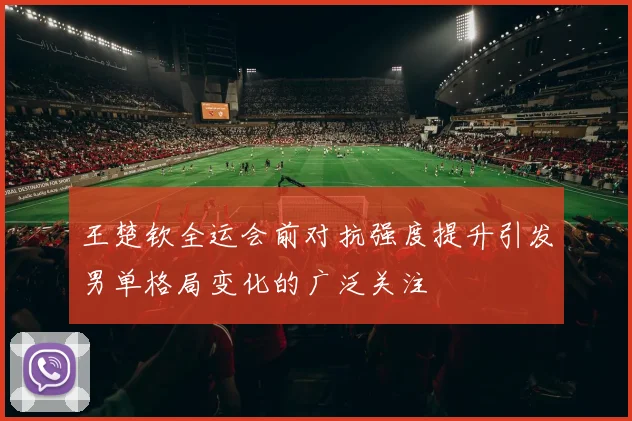 王楚钦全运会前对抗强度提升引发男单格局变化的广泛关注