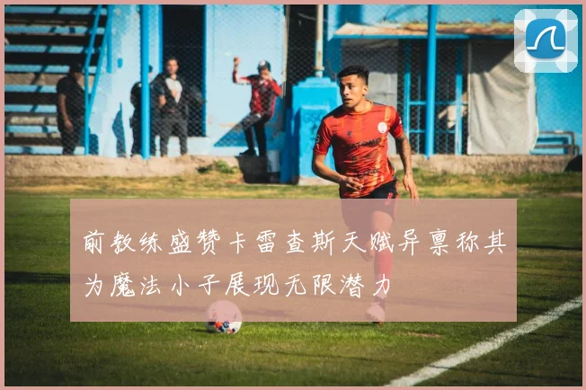前教练盛赞卡雷查斯天赋异禀称其为魔法小子展现无限潜力