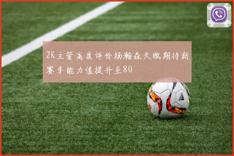 2K主管高度评价杨瀚森天赋期待新赛季能力值提升至80