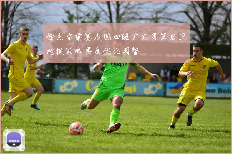 徐杰季前赛表现回暖广东男篮后卫轮换策略再度优化调整
