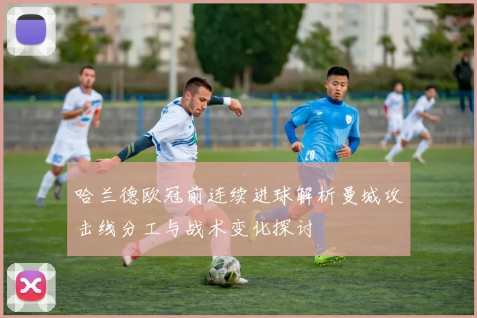 哈兰德欧冠前连续进球解析曼城攻击线分工与战术变化探讨